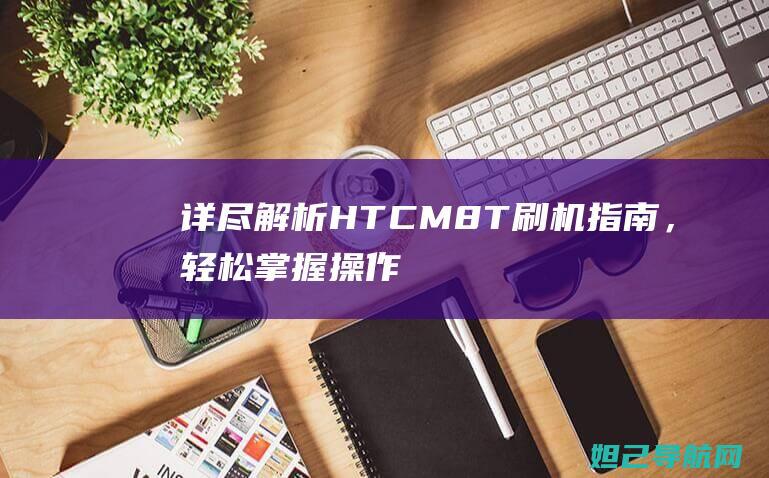 详尽解析：HTC M8T刷机指南，轻松掌握操作技巧 (详尽解析17种稀土元素)