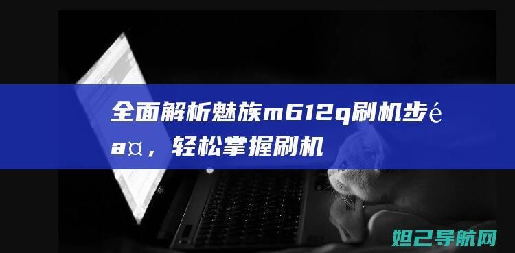 全面解析魅族m612q刷机步骤，轻松掌握刷机技巧 (全面解析魅族系统)