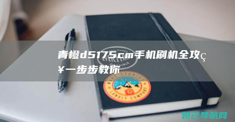 青橙d5175cm手机刷机全攻略：一步步教你轻松搞定 (青橙d5175cm参数)