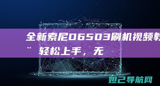 全新索尼D6503刷机视频教程：轻松上手，无风险操作指南 (全新索尼dscf828cf卡)