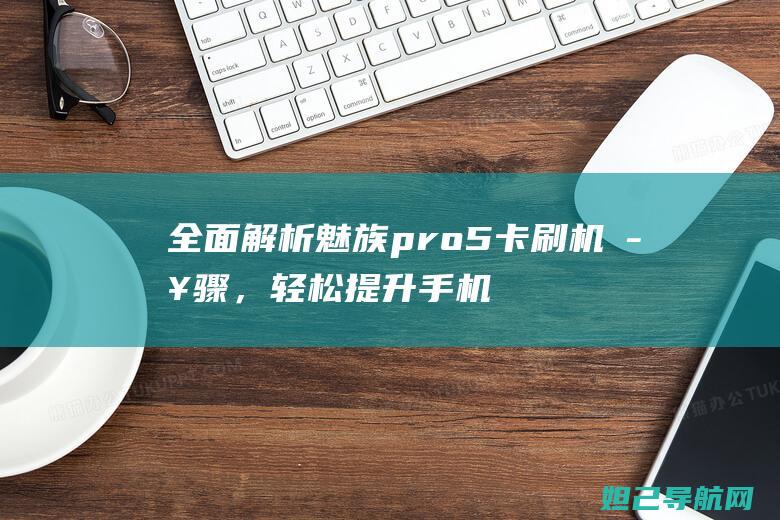 全面解析魅族pro5卡刷机步骤，轻松提升手机性能 (全面解析魅族手机)