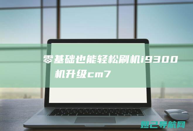 零基础也能轻松刷机：i9300手机升级cm7.0完整教程分享 (零基础也能轻松出国游)