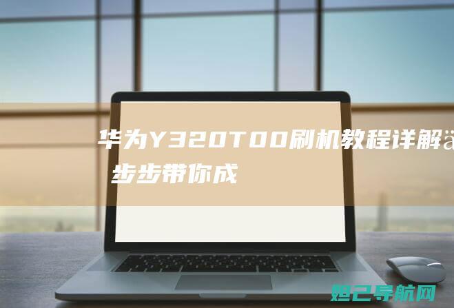 华为Y320T00刷机教程详解：一步步带你成为刷机高手 (华为Y320-U01)