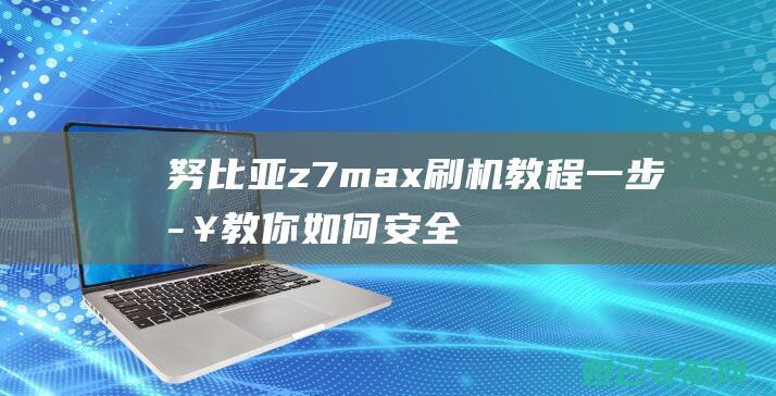 努比亚z7max刷机教程：一步步教你如何安全、快速完成操作 (努比亚z7mini参数配置)