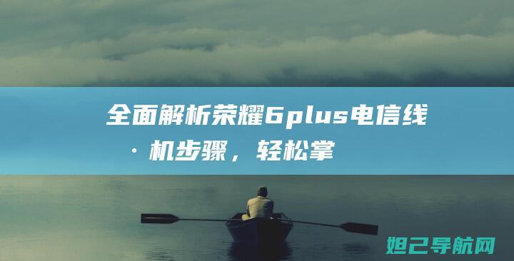 全面解析荣耀6plus电信线刷机步骤，轻松掌握刷机技巧 (讲解一下荣耀)