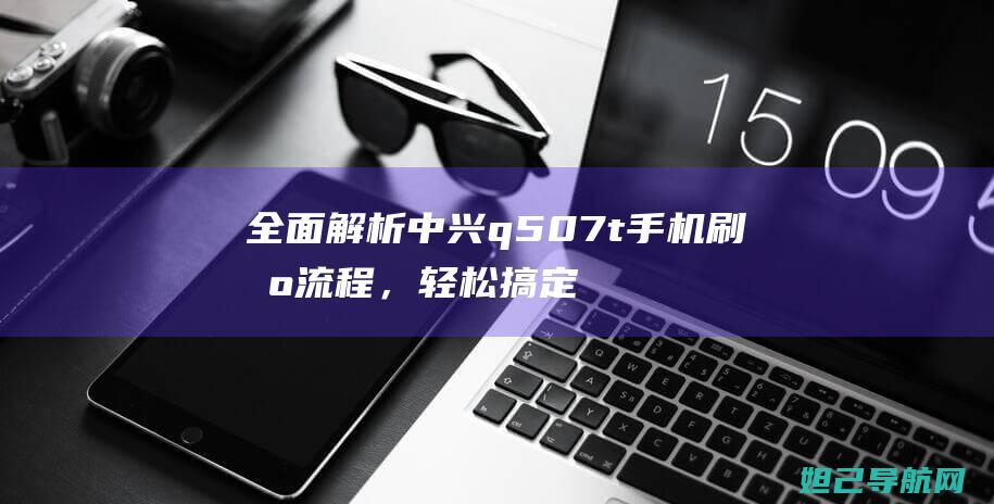 全面解析中兴q507t手机刷机流程，轻松搞定手机系统升级 (中兴了解)