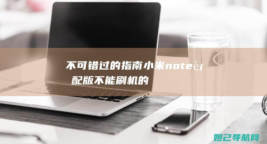 不可错过的指南：小米note顶配版不能刷机的解决方法 (不可错过的意思)