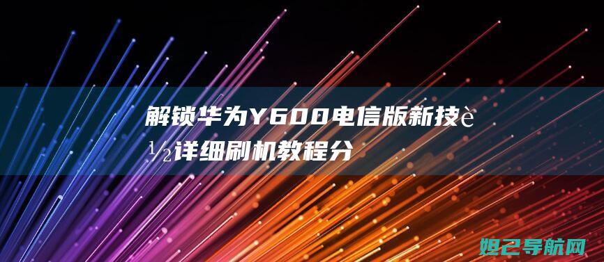 解锁华为Y600电信版新技能：详细刷机教程分享 (解锁华为音乐)