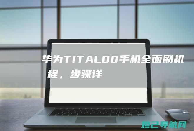 华为TIT-AL00手机全面刷机教程，步骤详解 (华为tit―al00什么手机)