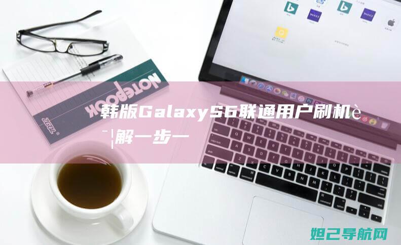 韩版Galaxy S6联通用户刷机详解：一步一步指导，轻松搞定 (韩版galaxy fold 5g)