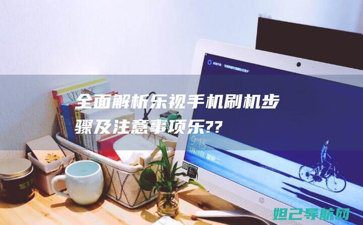 全面解析：乐视手机刷机步骤及注意事项 (乐???)