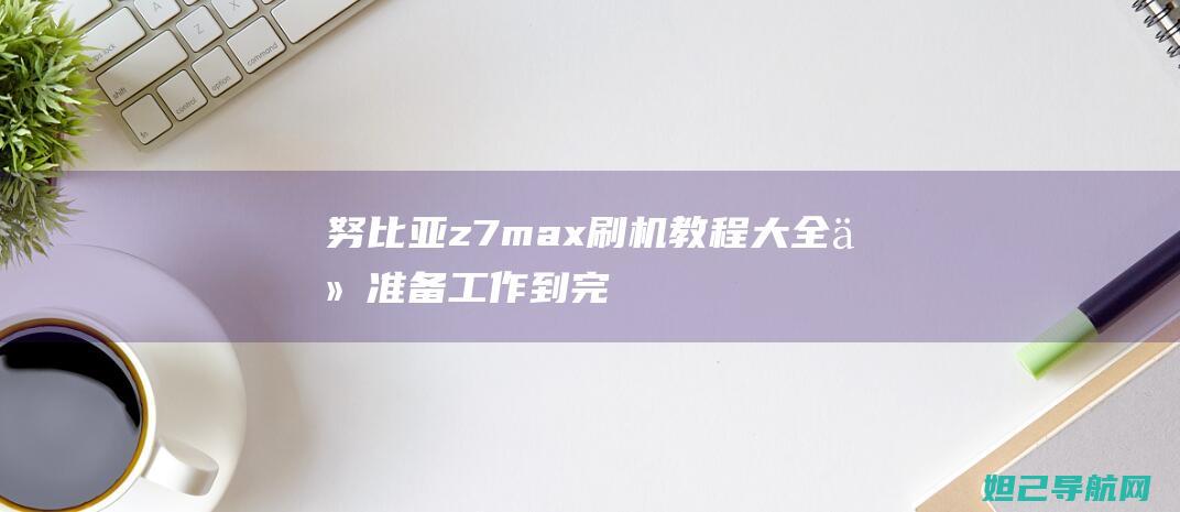 努比亚z7max刷机教程大全：从准备工作到完成刷机的详细步骤 (努比亚z7mini参数配置)