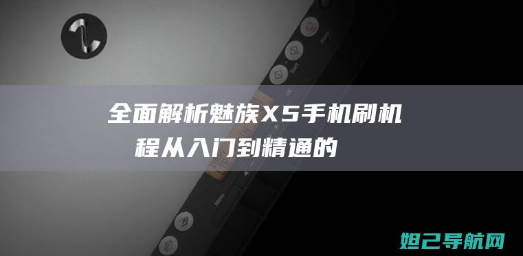 全面解析魅族X5手机刷机流程：从入门到精通的视频教程 (全面解析魅族手机)