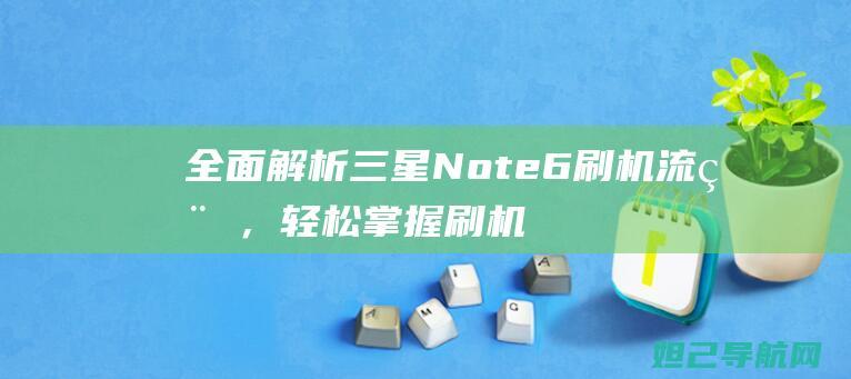 全面解析三星Note 6刷机流程，轻松掌握刷机技巧 (独家解析三星)