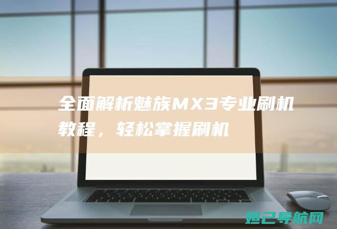 全面解析魅族MX3专业刷机教程，轻松掌握刷机技巧 (全面解析魅族手机)