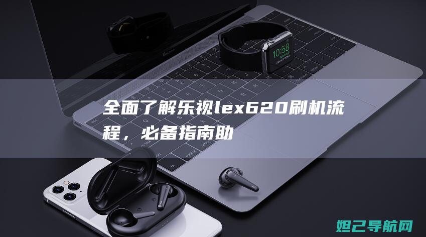 全面了解乐视lex620刷机流程，必备指南助你上手 (乐视股份有限公司官网)