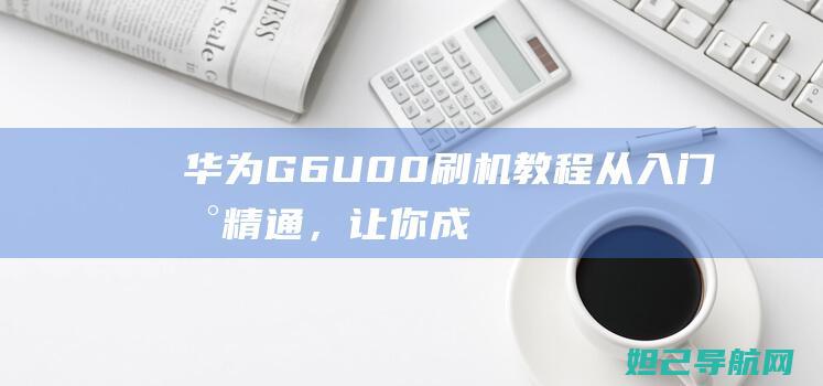 华为G6U00刷机教程：从入门到精通，让你成为刷机达人 (华为g6u00拆解)