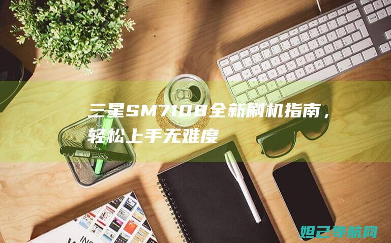 三星SM7108全新刷机指南，轻松上手无难度