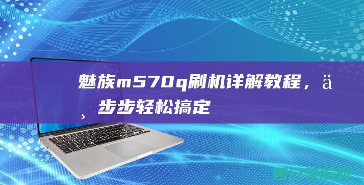 魅族m570q刷机详解教程，一步步轻松搞定 (魅族m570q是什么手机)