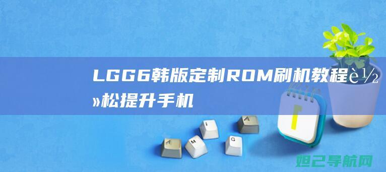 LG G6韩版定制ROM刷机教程：轻松提升手机性能 (lgg6韩版和美版区别)