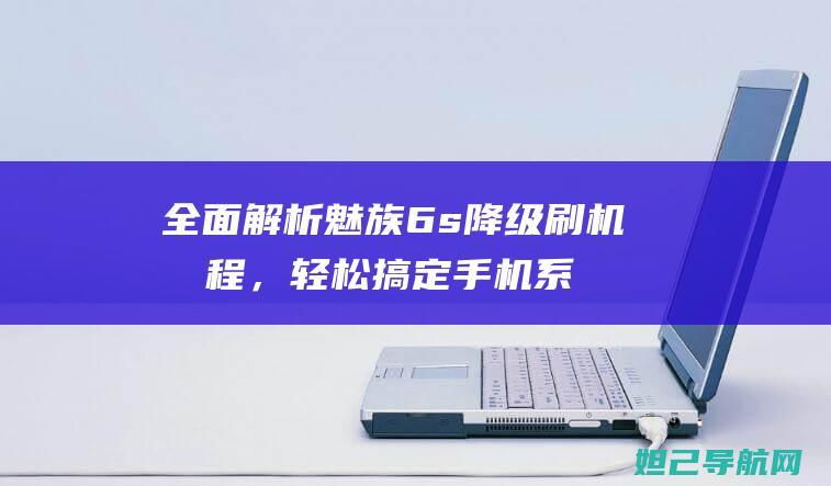 全面解析魅族6s降级刷机教程，轻松搞定手机系统降级难题 (全面解析魅族系统)