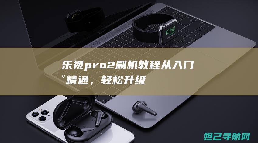 乐视pro2刷机教程：从入门到精通，轻松升级手机系统 (乐视pro2手机 吃鸡优化)