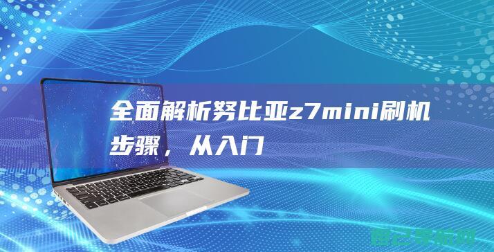 全面解析：努比亚z7mini刷机步骤，从入门到精通的实用指南 (努觜是什么意思)