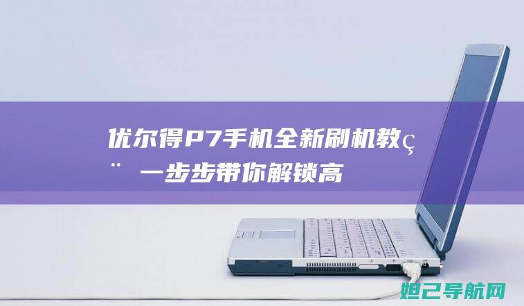 优尔得P7手机全新刷机教程：一步步带你解锁高级技巧 (优尔得手机)