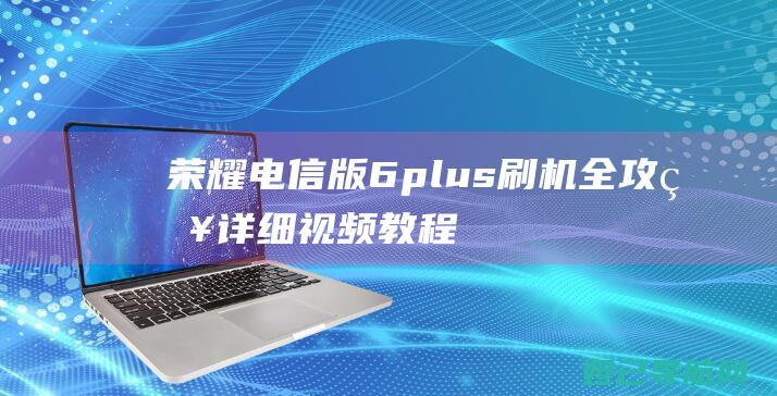 荣耀电信版6plus刷机全攻略：详细视频教程呈现 (荣耀电信版手机开箱)