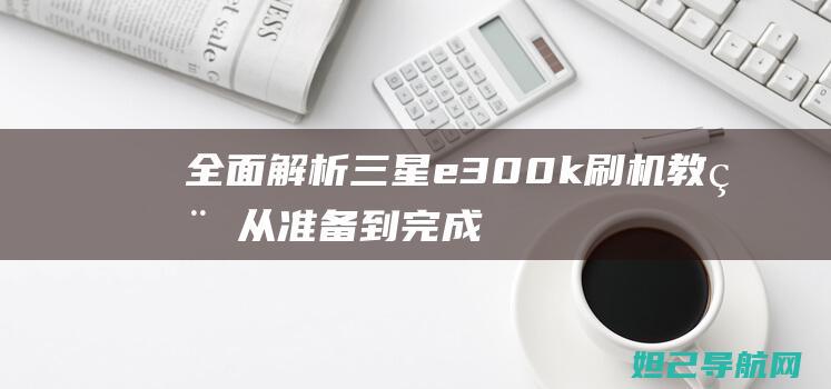 全面解析三星e300k刷机教程：从准备到完成，让你的手机焕然一新 (独家解析三星)