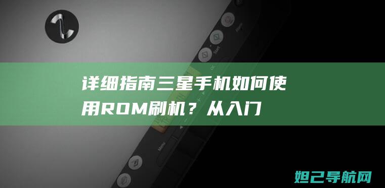 详细指南：三星手机如何使用ROM刷机？从入门到精通的全方位教程 (指南三杰是指哪三位)