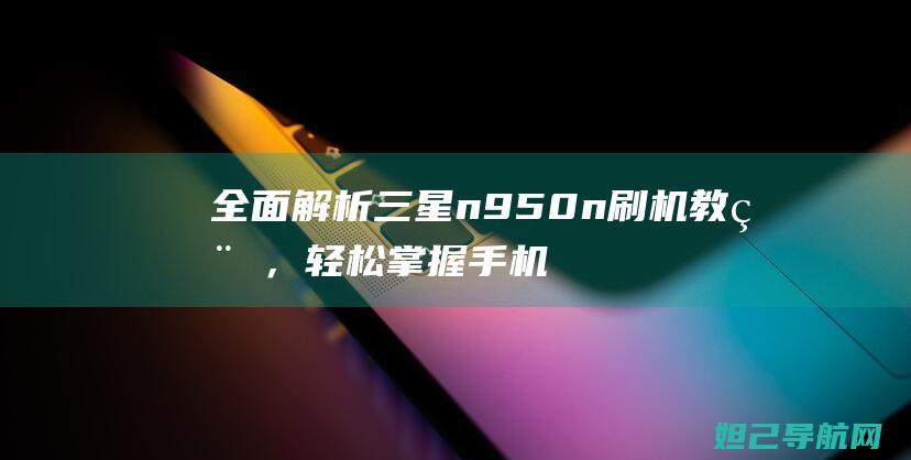 全面解析三星n950n刷机教程，轻松掌握手机刷机技巧 (全面解析三星手机)