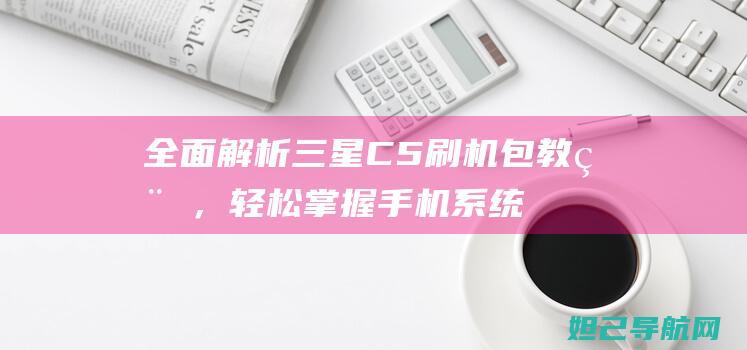 全面解析三星C5刷机包教程，轻松掌握手机系统升级技巧 (全面解析三星手机)