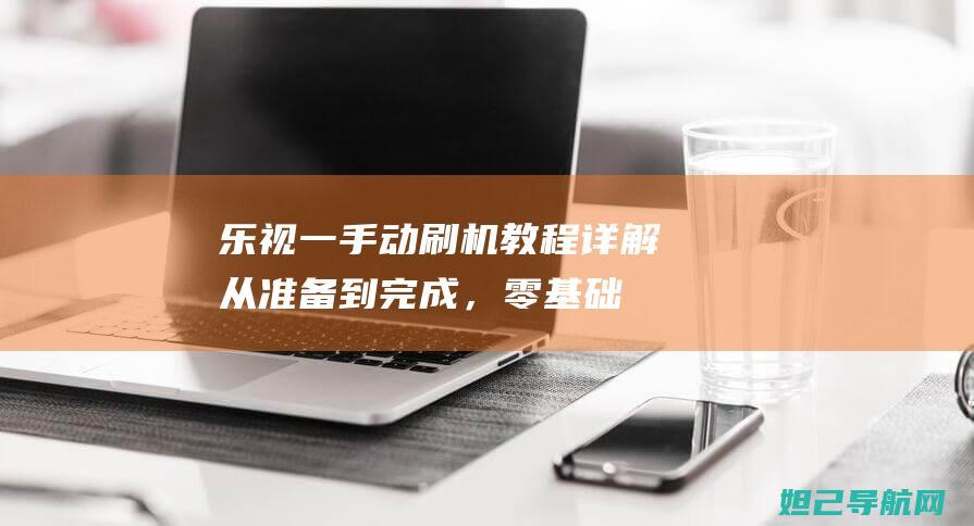 乐视一手动刷机教程详解：从准备到完成，零基础也能轻松上手 (乐视手动刷机怎么刷)