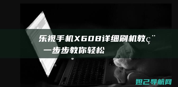 乐视手机X608详细刷机教程：一步步教你轻松搞定 (乐视手机x620刷机包)