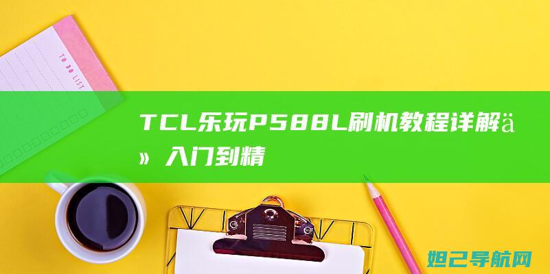 TCL乐玩P588L刷机教程详解：从入门到精通，轻松提升手机性能 (tcl乐玩p588l 刷机)