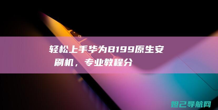 轻松上手华为B199原生安卓刷机，专业教程分享 (华为操作简单的手机)