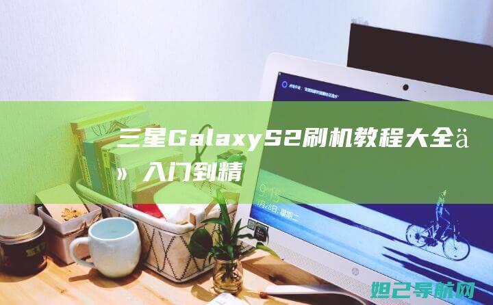 三星Galaxy S2刷机教程大全：从入门到精通，轻松上手 (三星galaxyzflip5g缺点)