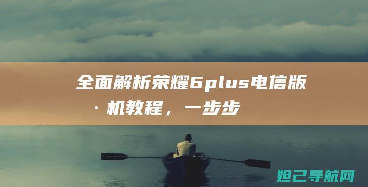 全面解析荣耀6plus电信版刷机教程，一步步带你轻松搞定 (荣耀了解)