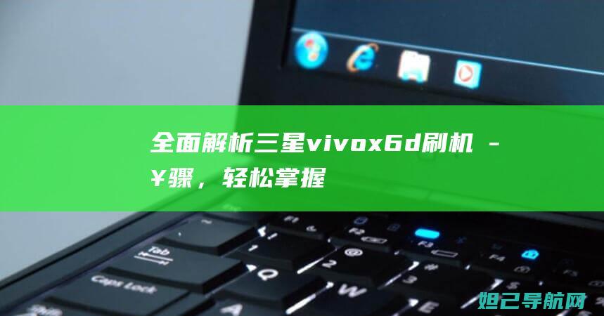 全面解析三星vivo x6d刷机步骤，轻松掌握手机系统升级技巧 (全面解析三星手机)