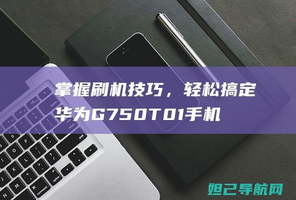 掌握刷机技巧，轻松搞定华为G750 T01手机——全面指南 (掌握刷机技巧的软件)