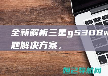 全新解析：三星g5308w卡顿问题解决方案，详尽刷机教程大揭秘 (系列解读之三)