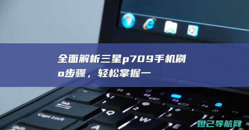 全面解析三星p709手机刷机步骤，轻松掌握一键刷机技巧 (全面解析三星手机)