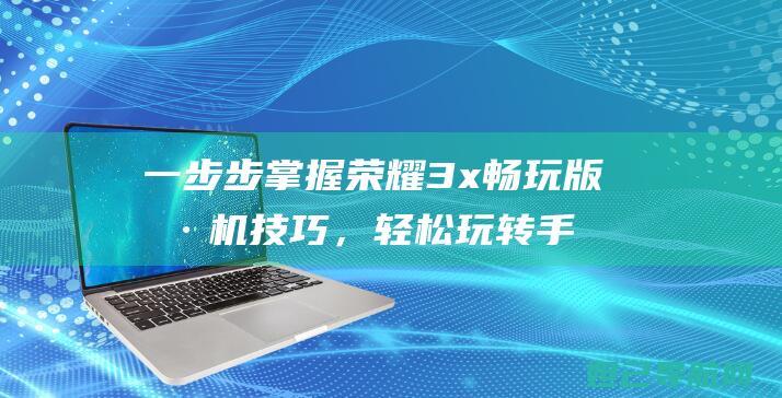 一步步掌握荣耀3x畅玩版刷机技巧，轻松玩转手