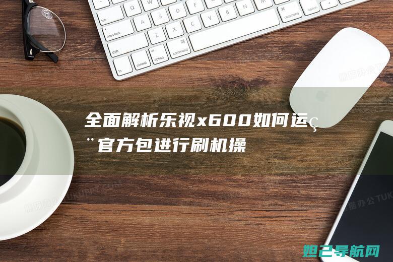 全面解析乐视x600如何运用官方包进行刷机操作 (乐视解释)