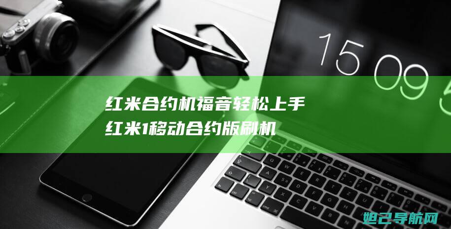 红米合约机福音！轻松上手红米1移动合约版刷机教程 (红米合约机值得购买吗)