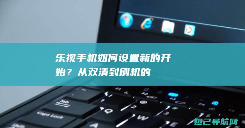 乐视手机如何设置新的开始？——从双清到刷机的详尽视频教程 (乐视手机如何关闭广告)