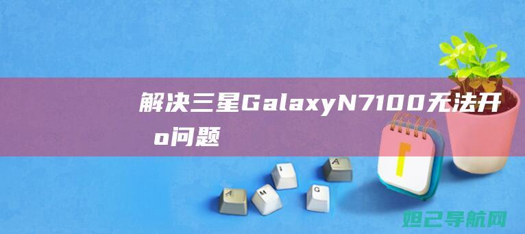 解决三星Galaxy N7100无法开机问题：一步步指导你进行刷机操作 (手机未在网络上注册怎么解决三星)