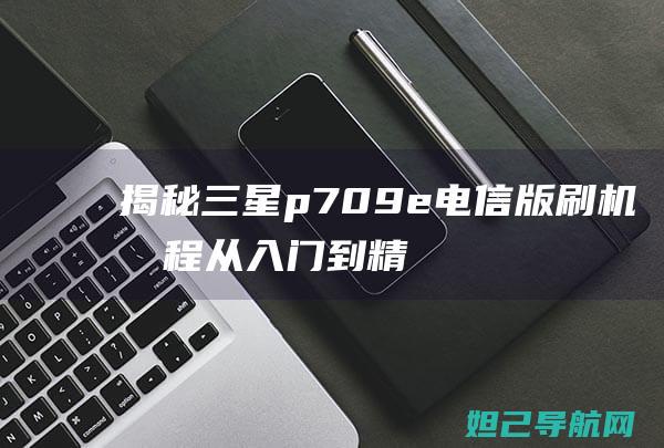 揭秘三星p709e电信版刷机教程：从入门到精通的详细指南 (揭秘三星堆)