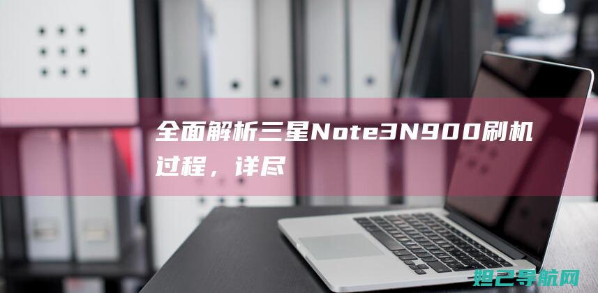 全面解析三星Note 3 N900刷机过程，详尽视频教程分享 (全面解析三星手机)